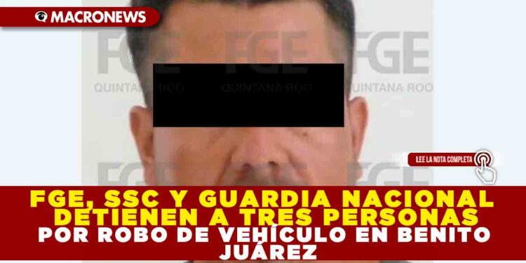 FGE, SSC Y GUARDIA NACIONAL DETIENEN A TRES PERSONAS POR ROBO DE VEHÍCULO EN BENITO JUÁREZ