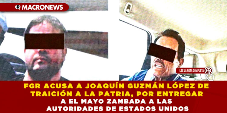 FGR ACUSA A JOAQUÍN GUZMÁN LÓPEZ DE TRAICIÓN A LA PATRIA, POR ENTREGAR A EL MAYO ZAMBADA A LAS AUTORIDADES DE ESTADOS UNIDOS