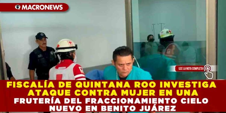 FISCALÍA DE QUINTANA ROO INVESTIGA ATAQUE CONTRA MUJER EN UNA FRUTERÍA DEL FRACCIONAMIENTO CIELO NUEVO EN BENITO JUÁREZ