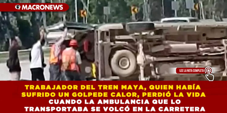 TRABAJADOR DEL TREN MAYA, QUIEN HABÍA SUFRIDO UN GOLPE DE CALOR, PERDIÓ LA VIDA CUANDO LA AMBULANCIA QUE LO TRANSPORTABA SE VOLCÓ EN LA CARRETERA
