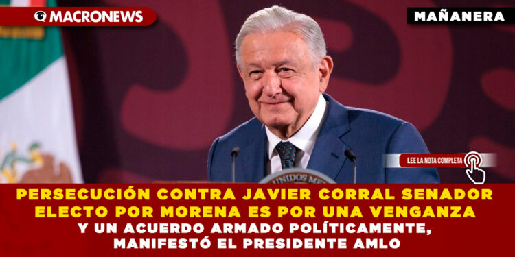 PERSECUCIÓN CONTRA JAVIER CORRAL SENADOR ELECTO DE MORENA ES POR UNA VENGANZA Y UN ACUERDO ARMADO POLÍTICAMENTE, MANIFESTÓ EL PRESIDENTE AMLO