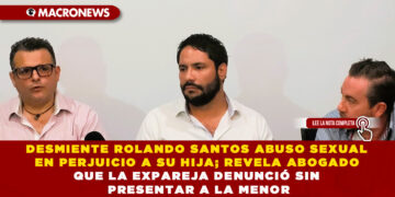 DESMIENTE ROLANDO SANTOS ABUSO SEXUAL EN PERJUICIO A SU HIJA; REVELA ABOGADO QUE LA EXPAREJA DENUNCIÓ SIN PRESENTAR A LA MENOR