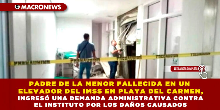 PADRE DE LA MENOR FALLECIDA EN UN ELEVADOR DEL IMSS EN PLAYA DEL CARMEN, INGRESÓ UNA DEMANDA ADMINISTRATIVA CONTRA EL INSTITUTO POR LOS DAÑOS CAUSADOS