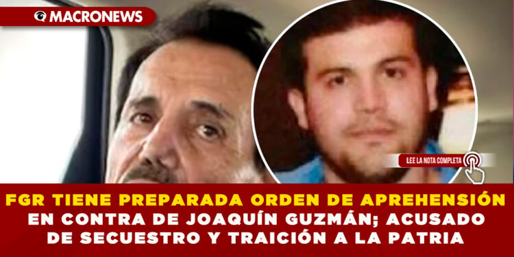 FGR TIENE PREPARADA ORDEN DE APREHENSIÓN EN CONTRA DE JOAQUÍN GUZMÁN; ACUSADO DE SECUESTRO Y TRAICIÓN A LA PATRIA