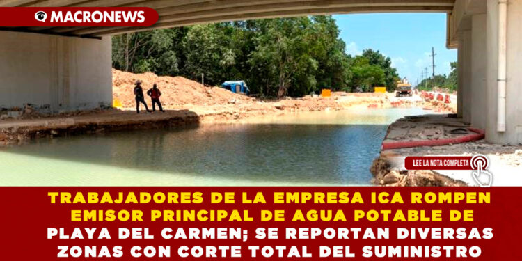 TRABAJADORES DE LA EMPRESA ICA ROMPEN EMISOR PRINCIPAL DE AGUA POTABLE DE PLAYA DEL CARMEN; SE REPORTAN DIVERSAS ZONAS CON CORTE TOTAL DEL SUMINISTRO
