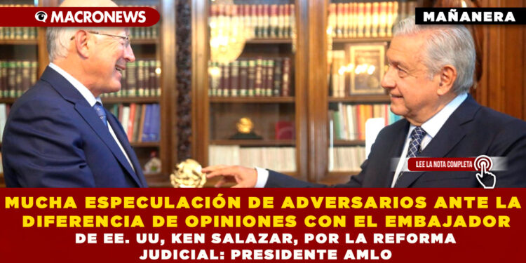 MUCHA ESPECULACIÓN DE ADVERSARIOS ANTE LA DIFERENCIA DE OPINIONES CON EL EMBAJADOR DE EE. UU, KEN SALAZAR, POR LA REFORMA JUDICIAL: PRESIDENTE AMLO