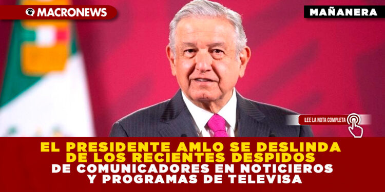 EL PRESIDENTE AMLO SE DESLINDA DE LOS RECIENTES DESPIDOS DE COMUNICADORES EN NOTICIEROS Y PROGRAMAS DE TELEVISA