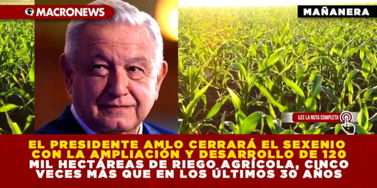 EL PRESIDENTE AMLO CERRARÁ EL SEXENIO CON LA AMPLIACIÓN Y DESARROLLO DE 120 MIL HECTÁREAS DE RIEGO AGRÍCOLA, CINCO VECES MÁS QUE EN LOS ÚLTIMOS 30 AÑOS