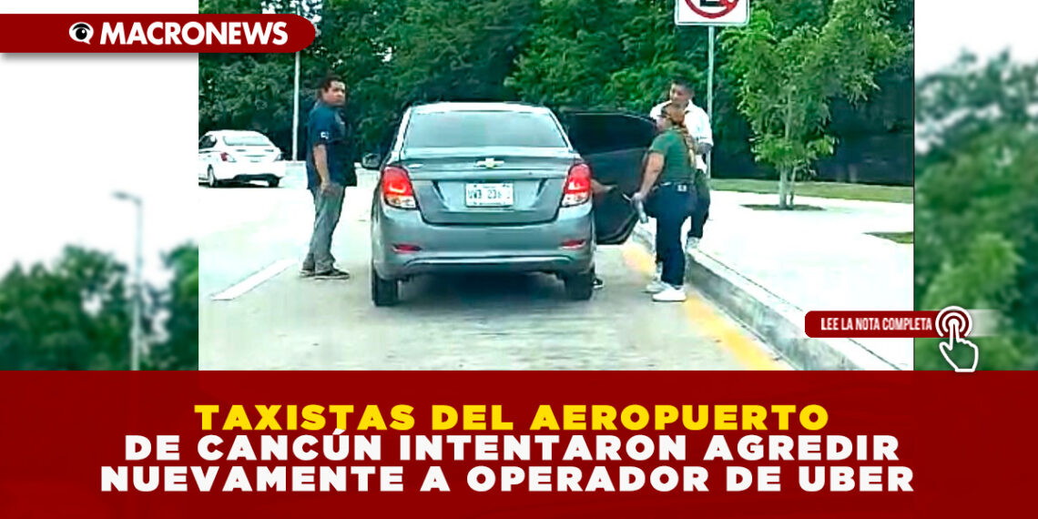 TAXISTAS DEL AEROPUERTO DE CANCÚN INTENTARON AGREDIR NUEVAMENTE A OPERADOR DE UBER