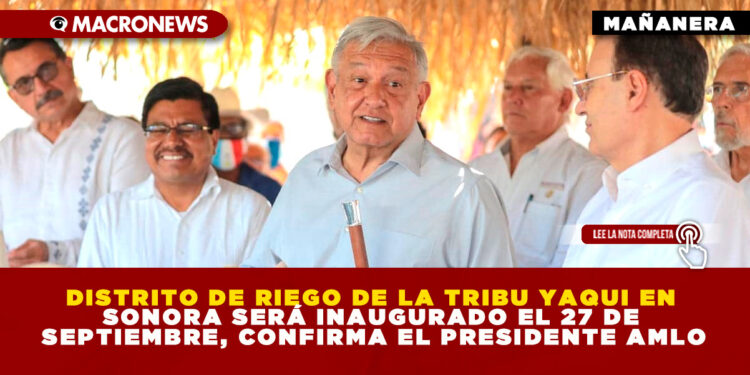 DISTRITO DE RIEGO DE LA TRIBU YAQUI EN SONORA SERÁ INAUGURADO EL 27 DE SEPTIEMBRE, CONFIRMA EL PRESIDENTE AMLO