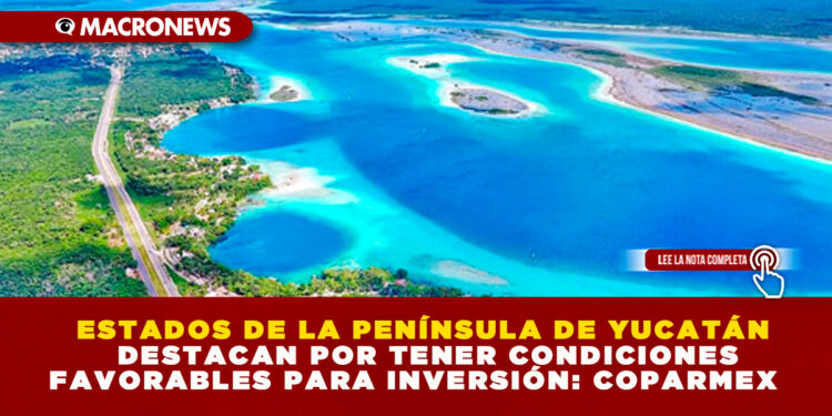 ESTADOS DE LA PENÍNSULA DE YUCATÁN DESTACAN POR TENER CONDICIONES FAVORABLES PARA INVERSIÓN: COPARMEX