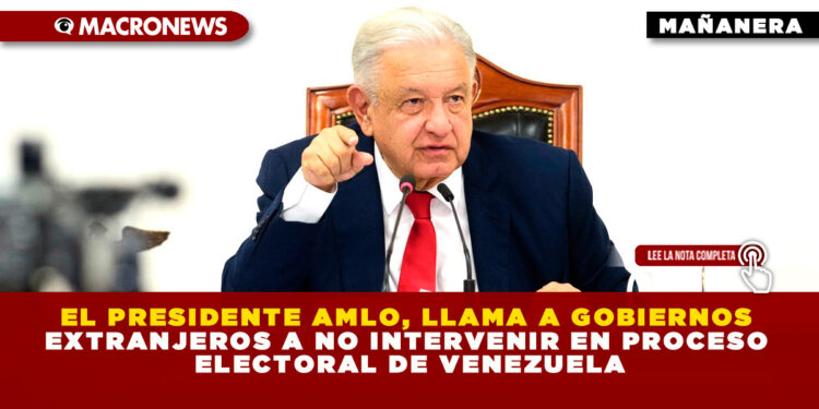 EL PRESIDENTE AMLO, LLAMA A GOBIERNOS EXTRANJEROS A NO INTERVENIR EN PROCESO ELECTORAL DE VENEZUELA