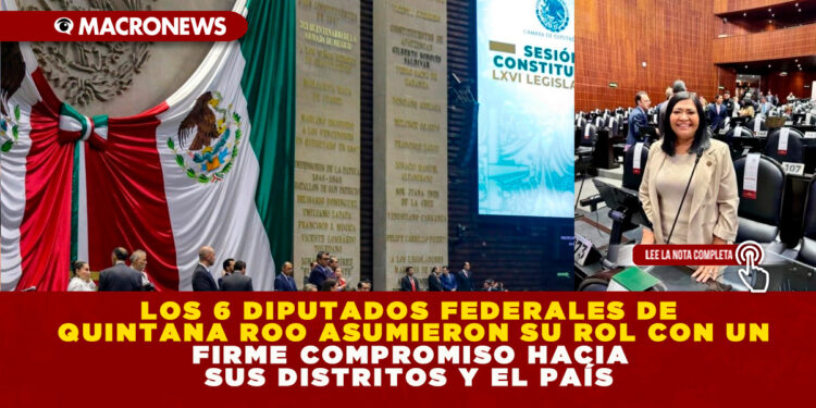 LOS 6 DIPUTADOS FEDERALES DE QUINTANA ROO ASUMIERON SU ROL CON UN FIRME COMPROMISO HACIA SUS DISTRITOS Y EL PAÍS