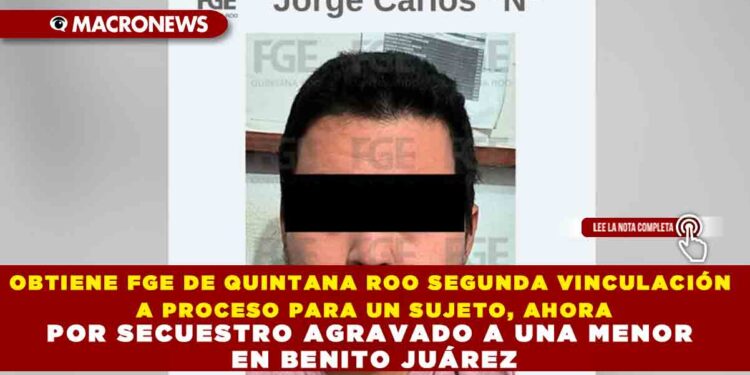 OBTIENE FGE DE QUINTANA ROO SEGUNDA VINCULACIÓN A PROCESO PARA UN SUJETO, AHORA POR SECUESTRO AGRAVADO A UNA MENOR EN BENITO JUÁREZ