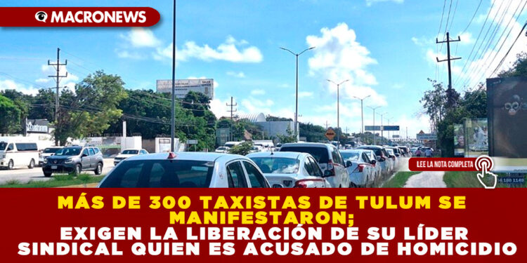 MÁS DE 300 TAXISTAS DE TULUM SE MANIFESTARON; EXIGEN LA LIBERACIÓN DE SU LÍDER SINDICAL QUIEN ES ACUSADO DE HOMICIDIO