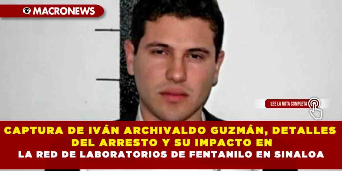 CAPTURA DE IVÁN ARCHIVALDO GUZMÁN, DETALLES DEL ARRESTO Y SU IMPACTO EN LA RED DE LABORATORIOS DE FENTANILO EN SINALOA