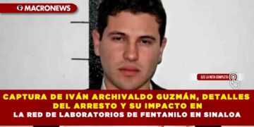 CAPTURA DE IVÁN ARCHIVALDO GUZMÁN, DETALLES DEL ARRESTO Y SU IMPACTO EN LA RED DE LABORATORIOS DE FENTANILO EN SINALOA