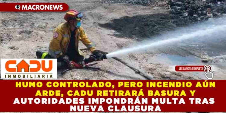 HHUMO CONTROLADO, PERO INCENDIO AÚN ARDE, CADU RETIRARÁ BASURA Y AUTORIDADES IMPONDRÁN MULTA TRAS NUEVA CLAUSURA