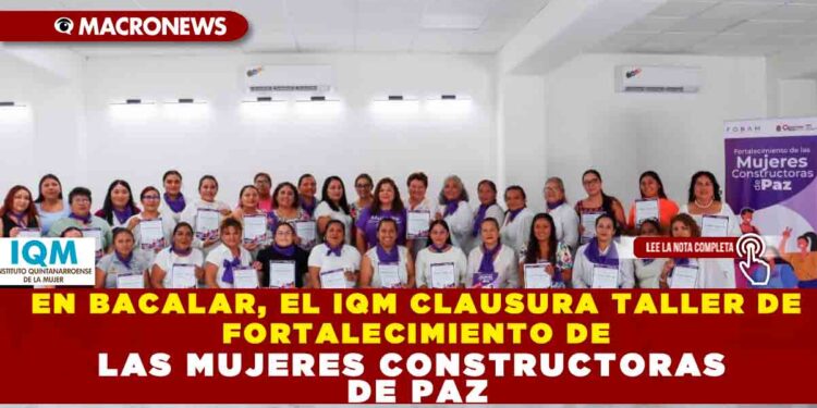 EN BACALAR, EL IQM CLAUSURA TALLER DE FORTALECIMIENTO DE LAS MUJERES CONSTRUCTORAS DE PAZ