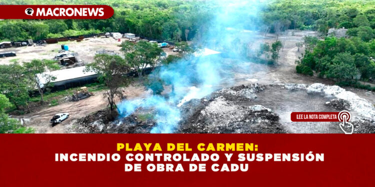 PLAYA DEL CARMEN: INCENDIO CONTROLADO Y SUSPENSIÓN DE OBRA DE CADU
