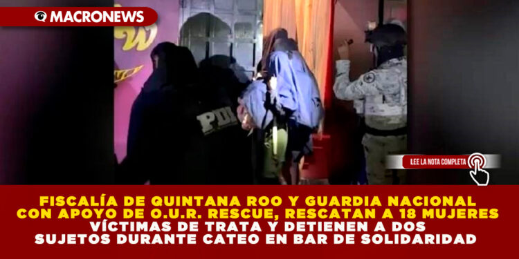 FISCALÍA DE QUINTANA ROO Y GUARDIA NACIONAL CON APOYO DE O.U.R. RESCUE, RESCATAN A 18 MUJERES VÍCTIMAS DE TRATA Y DETIENEN A DOS SUJETOS DURANTE CATEO EN BAR DE SOLIDARIDAD