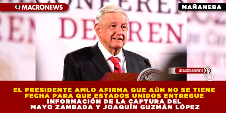 EL PRESIDENTE AMLO AFIRMA QUE AÚN NO SE TIENE FECHA PARA QUE ESTADOS UNIDOS ENTREGUE INFORMACIÓN DE LA CAPTURA DEL MAYO ZAMBADA Y JOAQUÍN GUZMÁN LÓPEZ