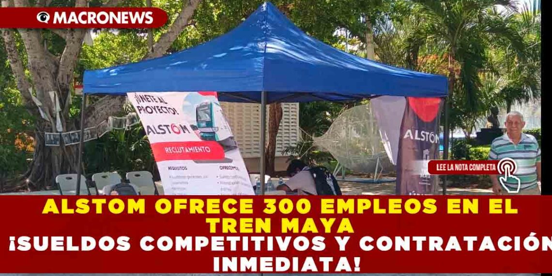 ALSTOM OFRECE 300 EMPLEOS EN EL TREN MAYA ¡SUELDOS COMPETITIVOS Y CONTRATACIÓN INMEDIATA!
