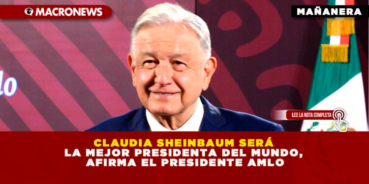 CLAUDIA SHEINBAUM SERÁ LA MEJOR PRESIDENTA DEL MUNDO, AFIRMA EL PRESIDENTE AMLO