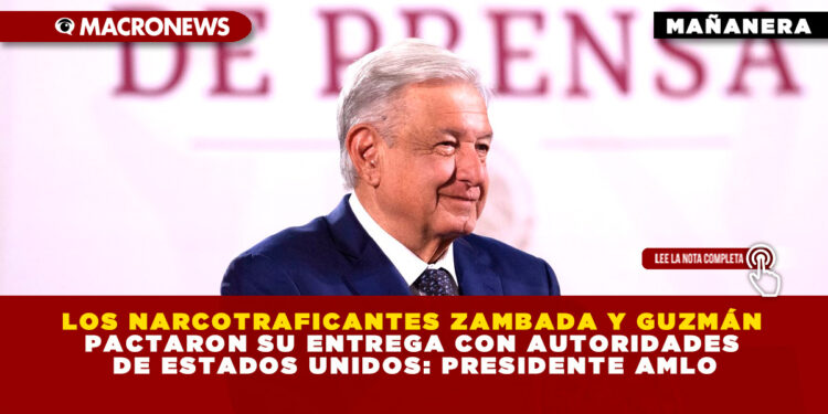 LOS NARCOTRAFICANTES ZAMBADA Y GUZMÁN PACTARON SU ENTREGA CON AUTORIDADES DE ESTADOS UNIDOS: PRESIDENTE AMLO