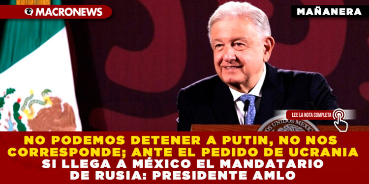 NO PODEMOS DETENER A PUTIN, NO NOS CORRESPONDE; ANTE EL PEDIDO DE UCRANIA SI LLEGA A MÉXICO EL MANDATARIO DE RUSIA: PRESIDENTE AMLO