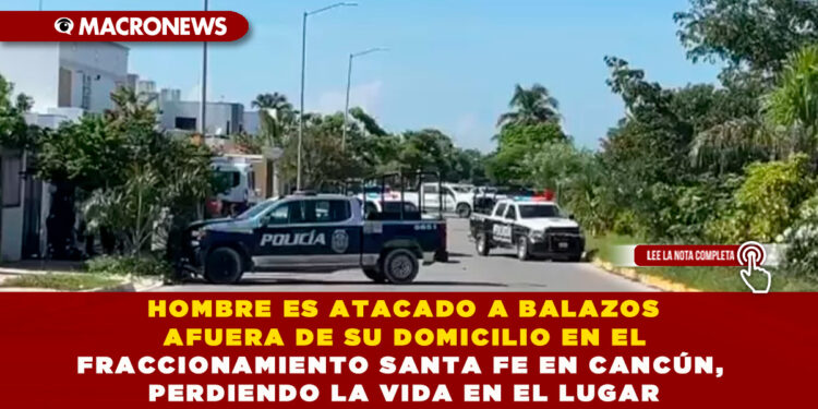 HOMBRE ES ATACADO A BALAZOS AFUERA DE SU DOMICILIO EN EL FRACCIONAMIENTO SANTA FE EN CANCÚN, PERDIENDO LA VIDA EN EL LUGAR