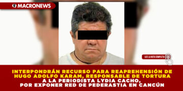 INTERPONDRÁN RECURSO PARA REAPREHENSIÓN DE HUGO ADOLFO KARAM, RESPONSABLE DE TORTURA A LA PERIODISTA LYDIA CACHO, POR EXPONER RED DE PEDERASTIA EN CANCÚN