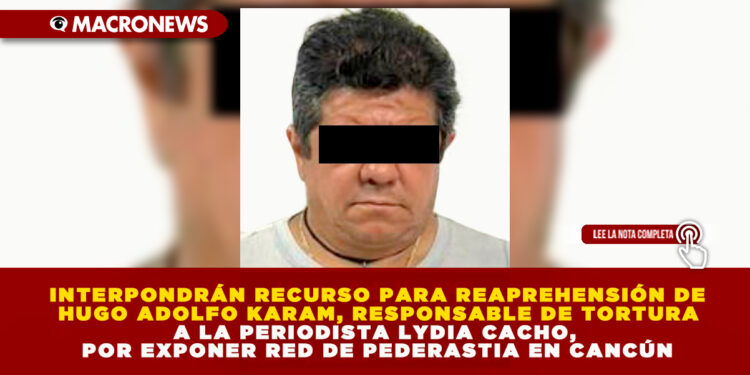 INTERPONDRÁN RECURSO PARA REAPREHENSIÓN DE HUGO ADOLFO KARAM, RESPONSABLE DE TORTURA A LA PERIODISTA LYDIA CACHO, POR EXPONER RED DE PEDERASTIA EN CANCÚN