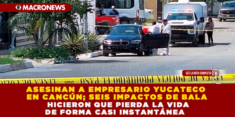 ASESINAN A EMPRESARIO YUCATECO EN CANCÚN; SEIS IMPACTOS DE BALA HICIERON QUE PIERDA LA VIDA DE FORMA CASI INSTANTÁNEA