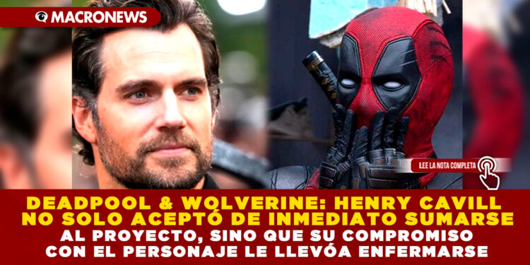 DEADPOOL & WOLVERINE: HENRY CAVILL NO SOLO ACEPTÓ DE INMEDIATO SUMARSE AL PROYECTO, SINO QUE SU COMPROMISO CON EL PERSONAJE LE LLEVÓ A ENFERMARSE