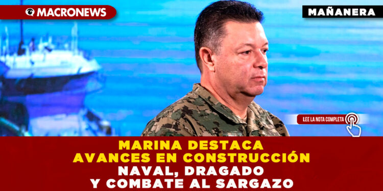 MARINA DESTACA AVANCES EN CONSTRUCCIÓN NAVAL, DRAGADO Y COMBATE AL SARGAZO