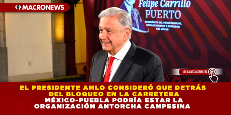 EL PRESIDENTE AMLO CONSIDERÓ QUE DETRÁS DEL BLOQUEO EN LA CARRETERA MÉXICO-PUEBLA PODRÍA ESTAR LA ORGANIZACIÓN ANTORCHA CAMPESINA