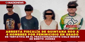 ARRESTA FISCALÍA DE QUINTANA ROO A 4 HOMBRES POR FEMINICIDIO EN GRADO DE TENTATIVA EN EL FRACCIONAMIENTO CIELO NUEVO DE BENITO JUÁREZ