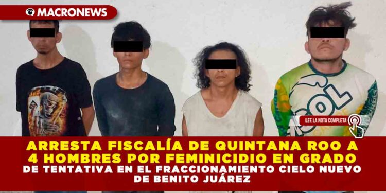 ARRESTA FISCALÍA DE QUINTANA ROO A 4 HOMBRES POR FEMINICIDIO EN GRADO DE TENTATIVA EN EL FRACCIONAMIENTO CIELO NUEVO DE BENITO JUÁREZ