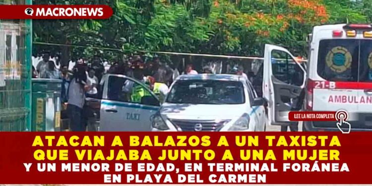 ATACAN A BALAZOS A UN TAXISTA QUE VIAJABA JUNTO A UNA MUJER Y UN MENOR DE EDAD, EN TERMINAL FORÁNEA EN PLAYA DEL CARMEN