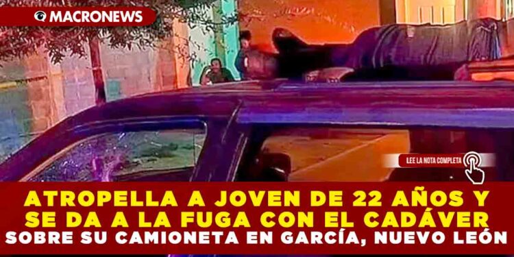 ATROPELLA A JOVEN DE 22 AÑOS Y SE DA A LA FUGA CON EL CADÁVER SOBRE SU CAMIONETA EN GARCÍA, NUEVO LEÓN