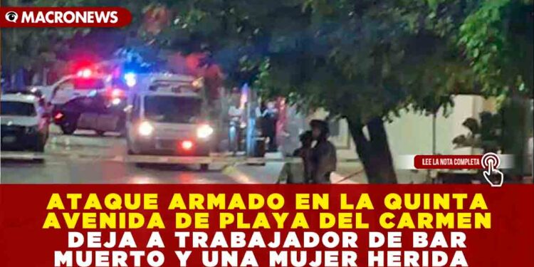 ATAQUE ARMADO EN LA QUINTA AVENIDA DE PLAYA DEL CARMEN DEJA A TRABAJADOR DE BAR MUERTO Y UNA MUJER HERIDA