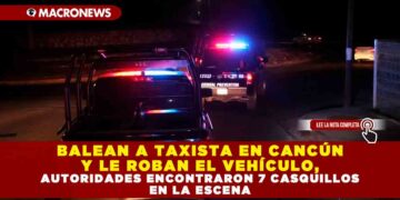 BALEAN A TAXISTA EN CANCÚN Y LE ROBAN EL VEHÍCULO, AUTORIDADES ENCONTRARON 7 CASQUILLOS EN LA ESCENA