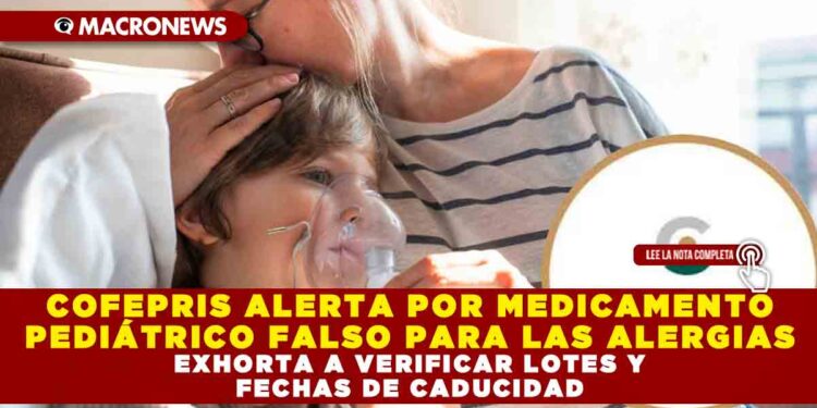 COFEPRIS ALERTA POR MEDICAMENTO PEDIÁTRICO FALSO PARA LAS ALERGIAS, EXHORTA A VERIFICAR LOTES Y FECHAS DE CADUCIDAD