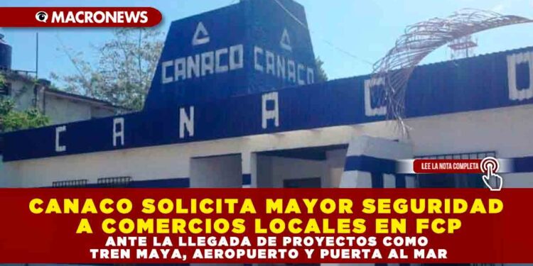CANACO SOLICITA MAYOR SEGURIDAD A COMERCIOS LOCALES EN FCP ANTE LA LLEGADA DE PROYECTOS COMO TREN MAYA, AEROPUERTO Y PUERTA AL MAR