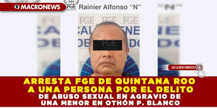 ARRESTA FGE DE QUINTANA ROO A UNA PERSONA POR EL DELITO DE ABUSO SEXUAL EN AGRAVIO DE UNA MENOR EN OTHÓN P. BLANCO