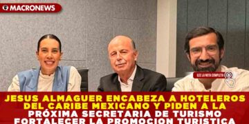 JESUS ALMAGUER ENCABEZA A HOTELEROS DEL CARIBE MEXICANO Y PIDEN A LA PRÓXIMA SECRETARIA DE TURISMO FORTALECER LA PROMOCION TURISTICA