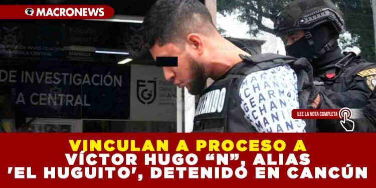 VINCULAN A PROCESO A VÍCTOR HUGO “N”, ALIAS ‘EL HUGUITO’, DETENIDO EN CANCÚN