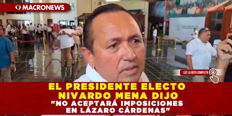 EL PRESIDENTE ELECTO NIVARDO MENA DIJO «NO ACEPTARÁ IMPOSICIONES EN LÁZARO CÁRDENAS»