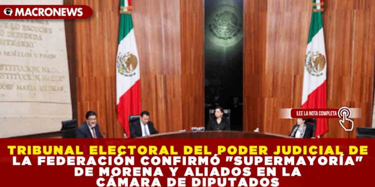 TRIBUNAL ELECTORAL DEL PODER JUDICIAL DE LA FEDERACIÓN CONFIRMÓ «SUPERMAYORÍA» DE MORENA Y ALIADOS EN LA CÁMARA DE DIPUTADOS